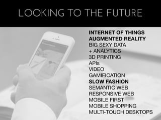 LOOKING TO THE FUTURE
           INTERNET OF THINGS
           AUGMENTED REALITY
           BIG SEXY DATA
           + ANALYTICS
           3D PRINTING
           APIs
           VIDEO
           GAMIFICATION
           SLOW FASHION
           SEMANTIC WEB
           RESPONSIVE WEB
           MOBILE FIRST
           MOBILE SHOPPING
           MULTI-TOUCH DESKTOPS
 