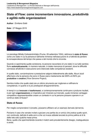 Leadership & Management Magazine
Leadership & Management - La Rivista Dedicata ai Manager dell'Azienda
https://www.leadershipmanagementmagazine.com
State of Flow: come incrementare innovazione, produttività
e agilità nelle organizzazioni
Author : Emiliano Soldi
Date : 27 Maggio 2019
Lo psicologo Mihály Csíkszentmihályi (Fiume, 29 settembre 1934), definisce lo stato di flusso
come uno stato in cui la persona è talmente immersa nell’esecuzione di un’attività da perdere
la consapevolezza del tempo che passa e del mondo che lo circonda.
Quando si sperimenta quella condizione, le persone raccontano di uno stato in cui tutto sembra
fluire automaticamente, in maniera naturale, in totale mancanza di pensieri; dove le difficoltà
connesse all’attività in esecuzione sono bilanciate dalle competenze esistenti.
In quello stato, concentrazione e prestazione salgono letteralmente alle stelle. Alcuni studi
affermano che le persone che sono in flusso siano mediamente dal 200% al 250% più
produttive e creative (Flow Genome Project).
Sembra inoltre che quello stato sia un ottimo strumento per migliorare e raffinare le
competenze, in quanto si è più predisposti all’apprendimento.
In tempi in cui innovare e trasformarsi, e contemporaneamente continuare a produrre risultati,
è per ogni organizzazione un imperativo per rimanere sul mercato, quale immenso vantaggio
competitivo rappresenterebbe creare un contesto in cui le persone possano operare in un
continuo stato di flusso?
Stato di flusso
Per meglio comprendere il concetto, possiamo affidarci ad un esempio derivato dal tennis.
Poniamo il caso che veniate invitati a giocare una partita da un amico che pratica quello sport,
con continuità, dall’età di sette anni e che voi invece abbiate lanciato la prima pallina al di là
della rete solo qualche mese prima.
Bene, quello che sperimenterete durante il match sarà prevalentemente disagio, inadeguatezza
e ansia.
1 / 5
 