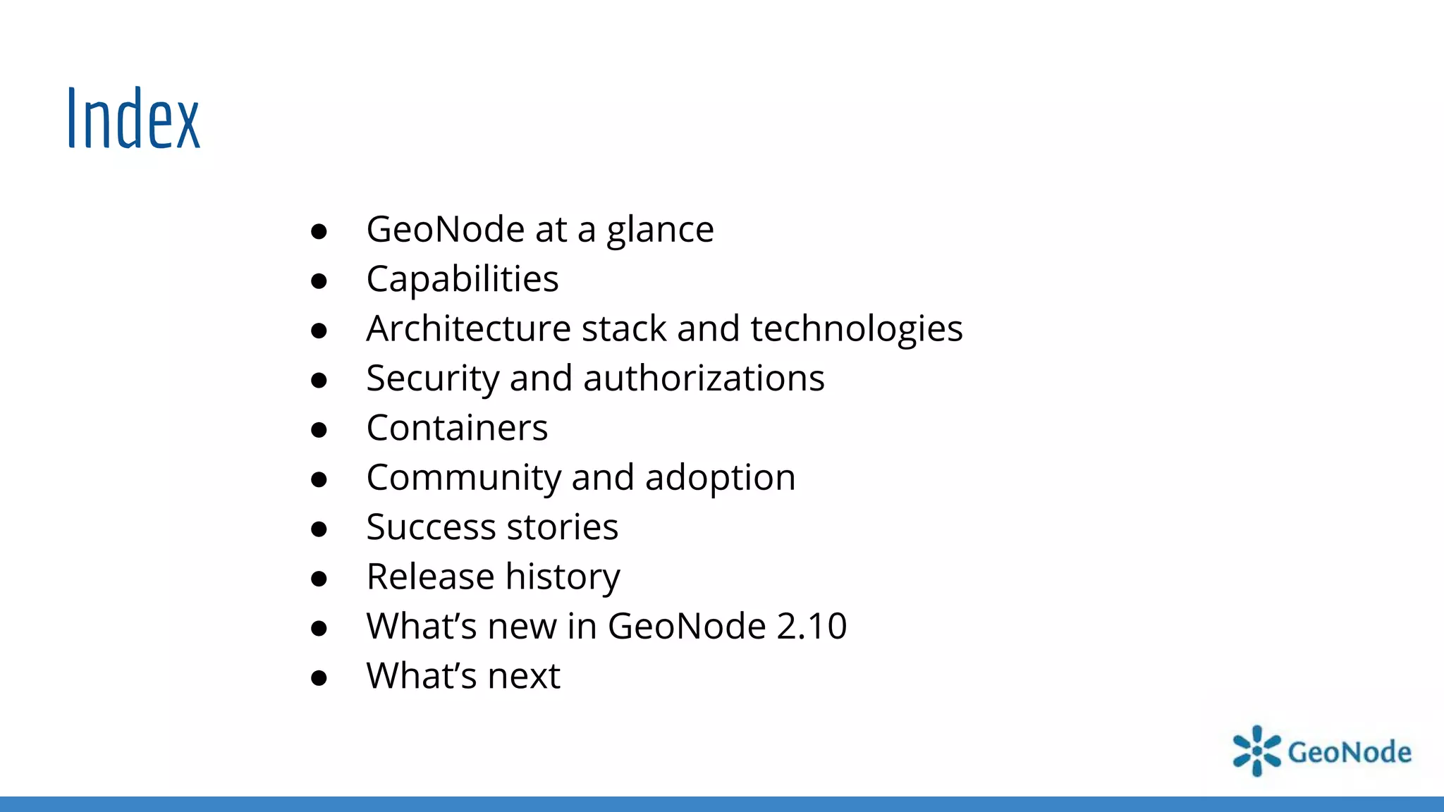 Index
● GeoNode at a glance
● Capabilities
● Architecture stack and technologies
● Security and authorizations
● Containers
● Community and adoption
● Success stories
● Release history
● What’s new in GeoNode 2.10
● What’s next
 