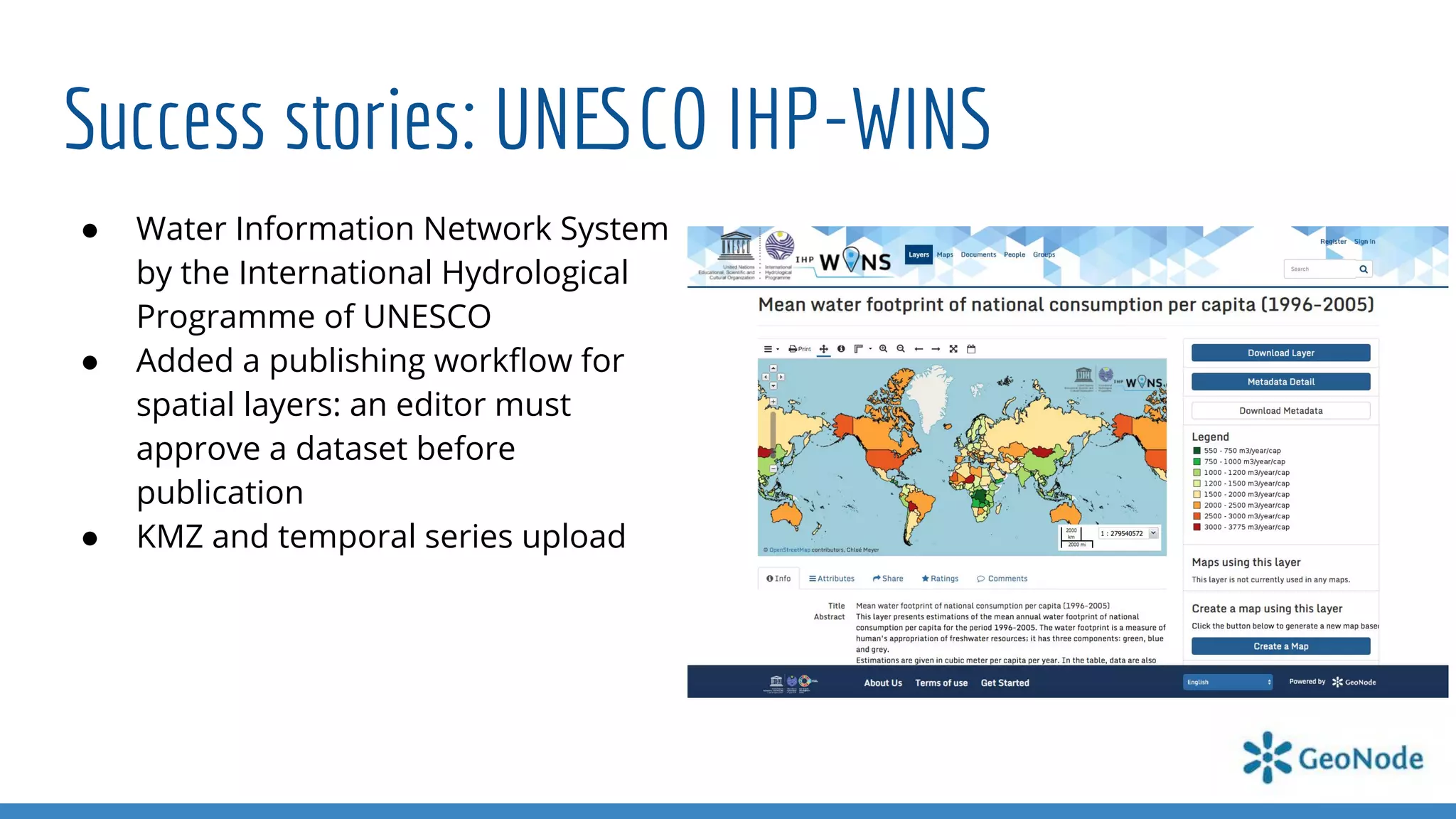 Success stories: UNESCO IHP-WINS
● Water Information Network System
by the International Hydrological
Programme of UNESCO
● Added a publishing workﬂow for
spatial layers: an editor must
approve a dataset before
publication
● KMZ and temporal series upload
 