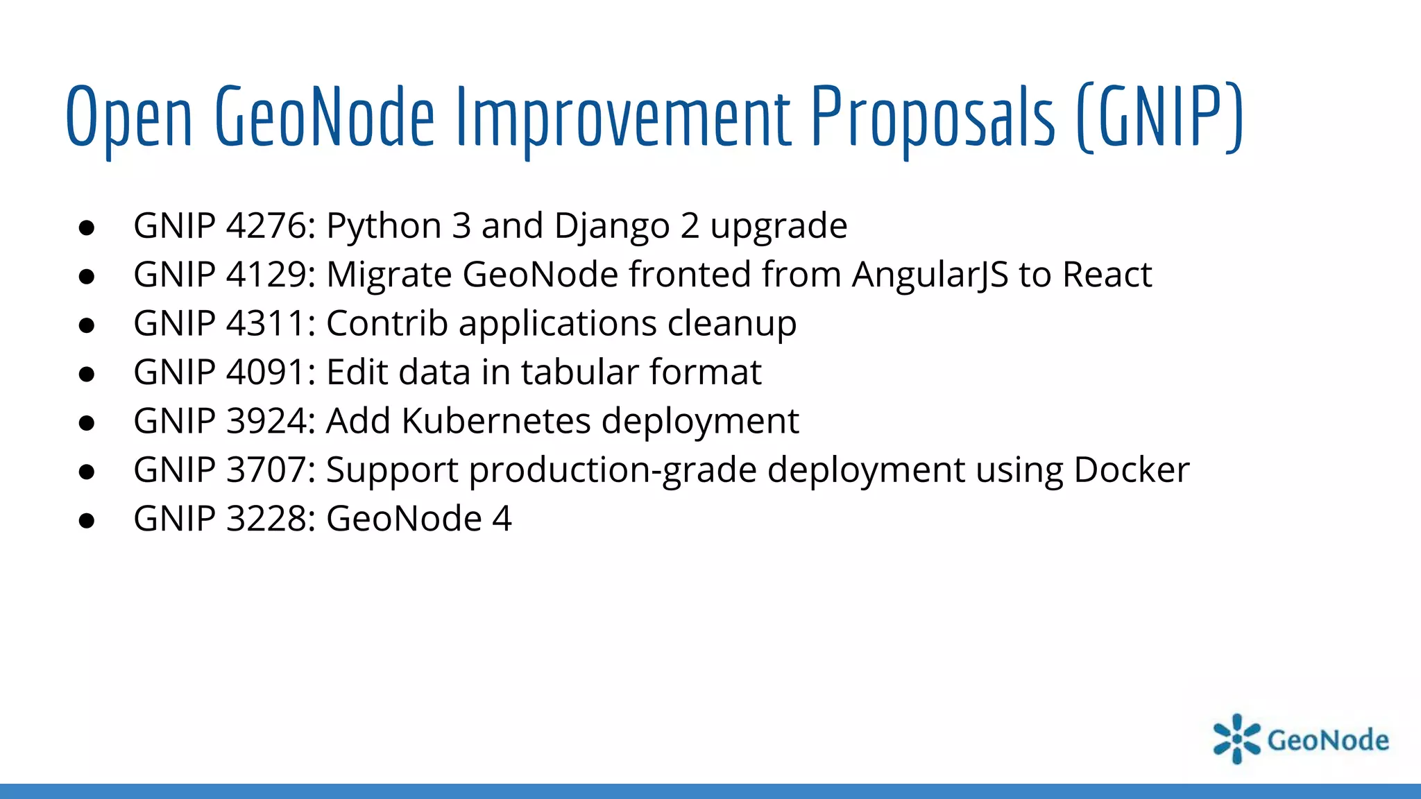 Open GeoNode Improvement Proposals (GNIP)
● GNIP 4276: Python 3 and Django 2 upgrade
● GNIP 4129: Migrate GeoNode fronted from AngularJS to React
● GNIP 4311: Contrib applications cleanup
● GNIP 4091: Edit data in tabular format
● GNIP 3924: Add Kubernetes deployment
● GNIP 3707: Support production-grade deployment using Docker
● GNIP 3228: GeoNode 4
 