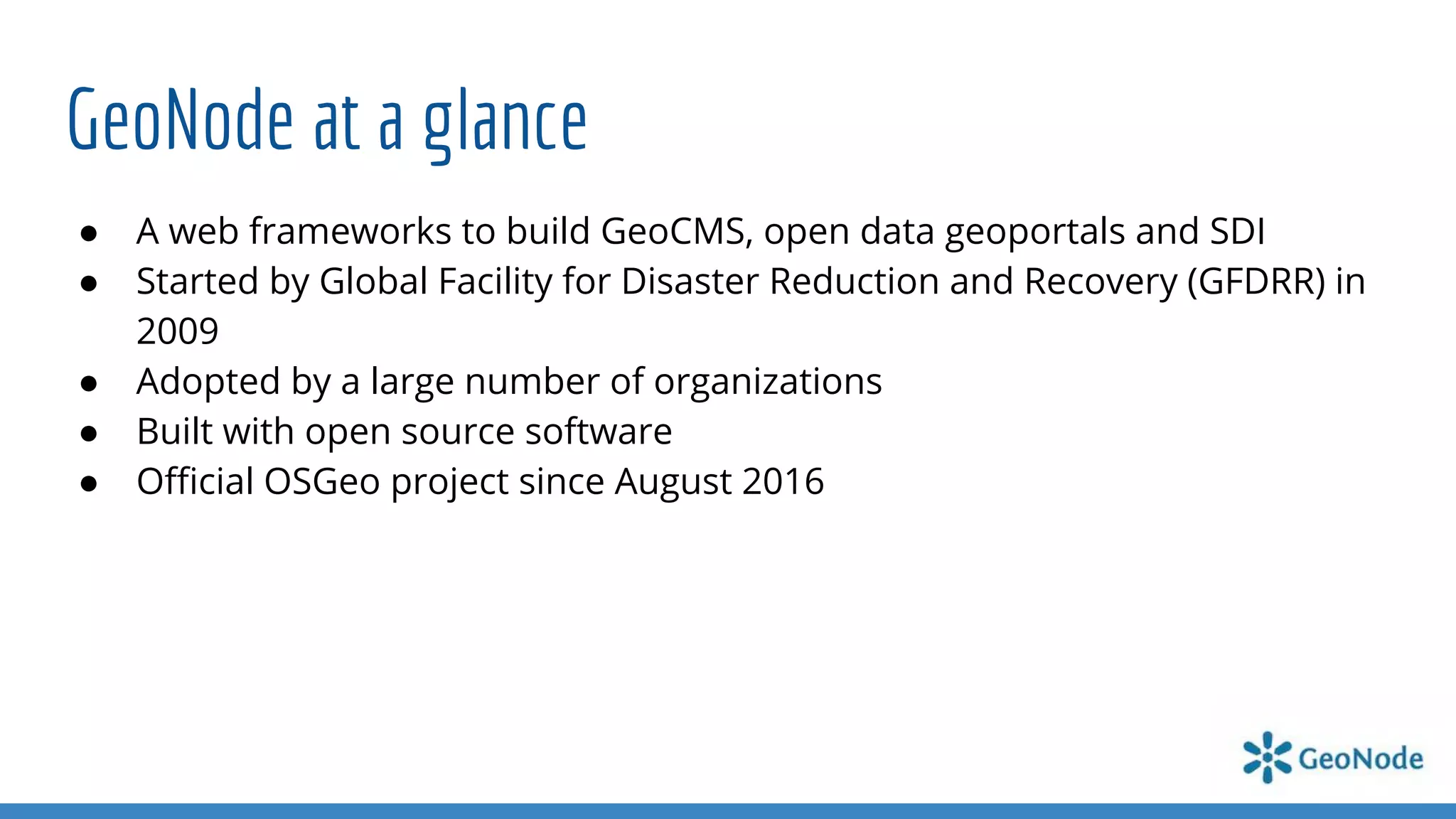 GeoNode at a glance
● A web frameworks to build GeoCMS, open data geoportals and SDI
● Started by Global Facility for Disaster Reduction and Recovery (GFDRR) in
2009
● Adopted by a large number of organizations
● Built with open source software
● Oﬃcial OSGeo project since August 2016
 
