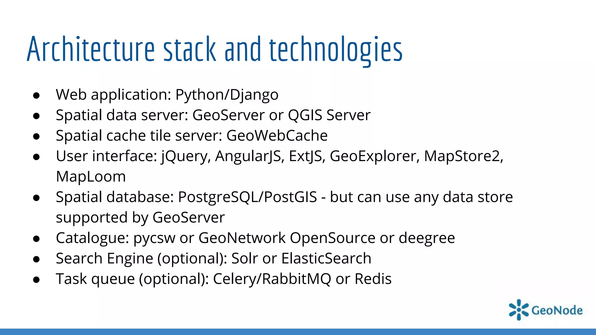 Architecture stack and technologies
● Web application: Python/Django
● Spatial data server: GeoServer or QGIS Server
● Spatial cache tile server: GeoWebCache
● User interface: jQuery, AngularJS, ExtJS, GeoExplorer, MapStore2,
MapLoom
● Spatial database: PostgreSQL/PostGIS - but can use any data store
supported by GeoServer
● Catalogue: pycsw or GeoNetwork OpenSource or deegree
● Search Engine (optional): Solr or ElasticSearch
● Task queue (optional): Celery/RabbitMQ or Redis
 