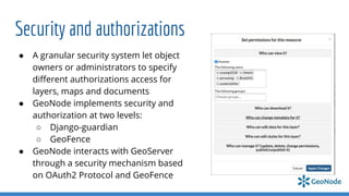 Security and authorizations
● A granular security system let object
owners or administrators to specify
diﬀerent authorizations access for
layers, maps and documents
● GeoNode implements security and
authorization at two levels:
○ Django-guardian
○ GeoFence
● GeoNode interacts with GeoServer
through a security mechanism based
on OAuth2 Protocol and GeoFence
 