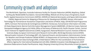 Community growth and adoption
The World Bank, OpenGeo, Australia Indonesia Facility for Disaster Reduction (AIFDR), MapStory, Global
Earthquake Model (GEM) Foundation, Harvard WorldMap, ROGUE (US Army Corps of Engineers), South
Paciﬁc Applied Geoscience Commission (SOPAC), SERVIR (US National Aeronautics and Space Administration
/ NASA), Regional Centre for Mapping of Resources for Development (RCMRD, Kenya), Information
Technology for Humanitarian Assistance Cooperation and Action (ITHACA, Italy), UN World Food Programme
(WFP), Comision Permanente de Contingencias (COPECO, Honduras), Humanitarian Information Unit (HIU,
US State Department), Marine Civil Information Management System (MARCIMS, US Marine Corps), National
Geospatial-Intelligence Agency (US NGA), Oﬃce of Secretary of Defense (US), Paciﬁc Disaster Center, Central
Asian Institute for Applied Geosciences (CAIAG, Kyrgyzstan), National Research Council, Institute of Marine
Sciences (Italy), European Commission Joint Research Centre (JRC), World Agroforestry Centre (ICRAF),
Massachusetts Institute of Technology (MIT, US), National Oceanic and Atmospheric Administration Center
for Weather and Climate Prediction (NOAA NCWCP, US Department of Commerce), Politecnico di Milano
(Italy), Humanitarian Data Exchange (HDX, United Nations Oﬃce for the Coordination of Humanitarian
Aﬀairs), Agency for International Development (US AID), HABAKA Innovation Hub (Madagascar), GESP
(Gestione Elaborazione Studio Pianiﬁcazione, Italy), Zhejiang University (China), Ritsumeika University (Japan)
 