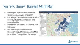 Success stories: Harvard WorldMap
● Developed by Harvard Center for
Geographic Analysis since 2009
● It is a large GeoNode instance which is
used by students, professors and
general public
● More than 20K users, 25K layers and
5K maps
● Notable maps include Boston
Research Map, ChinaMap, AfricaMap,
JapanMap, ChicagoMap, ParisMap
 