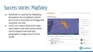 Success stories: MapStory
● GeoNode is used by the MapStory
foundation for its platform which
aims to be a free atlas of change that
everyone can edit
● Users can import data and create
story layers and map stories which
aim to explain how and why
geographic change occurs in the
world
 