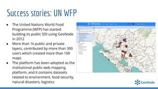 Success stories: UN WFP
● The United Nations World Food
Programme (WFP) has started
building its public SDI using GeoNode
in 2012
● More than 1k public and private
layers, contributed by more than 300
users which created more than 100
maps
● The platform has been adopted as the
institutional public web mapping
platform, and it contains datasets
related to environment, food security,
natural disasters, logistics
 