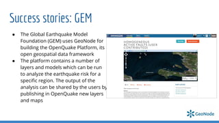 Success stories: GEM
● The Global Earthquake Model
Foundation (GEM) uses GeoNode for
building the OpenQuake Platform, its
open geospatial data framework
● The platform contains a number of
layers and models which can be run
to analyze the earthquake risk for a
speciﬁc region. The output of the
analysis can be shared by the users by
publishing in OpenQuake new layers
and maps
 