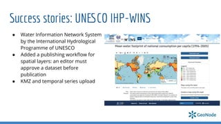 Success stories: UNESCO IHP-WINS
● Water Information Network System
by the International Hydrological
Programme of UNESCO
● Added a publishing workﬂow for
spatial layers: an editor must
approve a dataset before
publication
● KMZ and temporal series upload
 