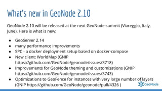 What’s new in GeoNode 2.10
GeoNode 2.10 will be released at the next GeoNode summit (Viareggio, Italy,
June). Here is what is new:
● GeoServer 2.14
● many performance improvements
● SPC - a docker deployment setup based on docker-compose
● New client: WorldMap (GNIP
https://github.com/GeoNode/geonode/issues/3718)
● Improvements for GeoNode theming and customisations (GNIP
https://github.com/GeoNode/geonode/issues/3743)
● Optimizations to GeoFence for instances with very large number of layers
(GNIP https://github.com/GeoNode/geonode/pull/4326 )
 