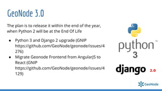 GeoNode 3.0
The plan is to release it within the end of the year,
when Python 2 will be at the End Of Life
● Python 3 and Django 2 upgrade (GNIP
https://github.com/GeoNode/geonode/issues/4
276)
● Migrate Geonode Frontend from AngularJS to
React (GNIP
https://github.com/GeoNode/geonode/issues/4
129)
 