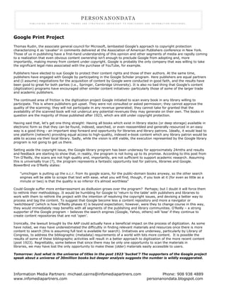 Google Print Project
Thomas Rudin, the associate general council for Microsoft, lambasted Google’s approach to copyright protection
characterizing it as ‘cavalier’ in comments delivered at the Association of American Publishers conference in New York.
Those of us in publishing have a first-hand understanding of this opinion and other segments of media are rapidly coming
to a realization that even obvious content ownership isn’t enough to preclude Google from adopting and, more
importantly, making money from content under copyright. Google is probably the only company that was willing to take
the significant legal risks associated with the purchase of YouTube, for example.

Publishers have elected to sue Google to protect their content rights and those of their authors. At the same time,
publishers have engaged with Google by participating in the Google Scholar program. Here publishers are equal partners
and (I assume) negotiations for the acquisition of content by Google 