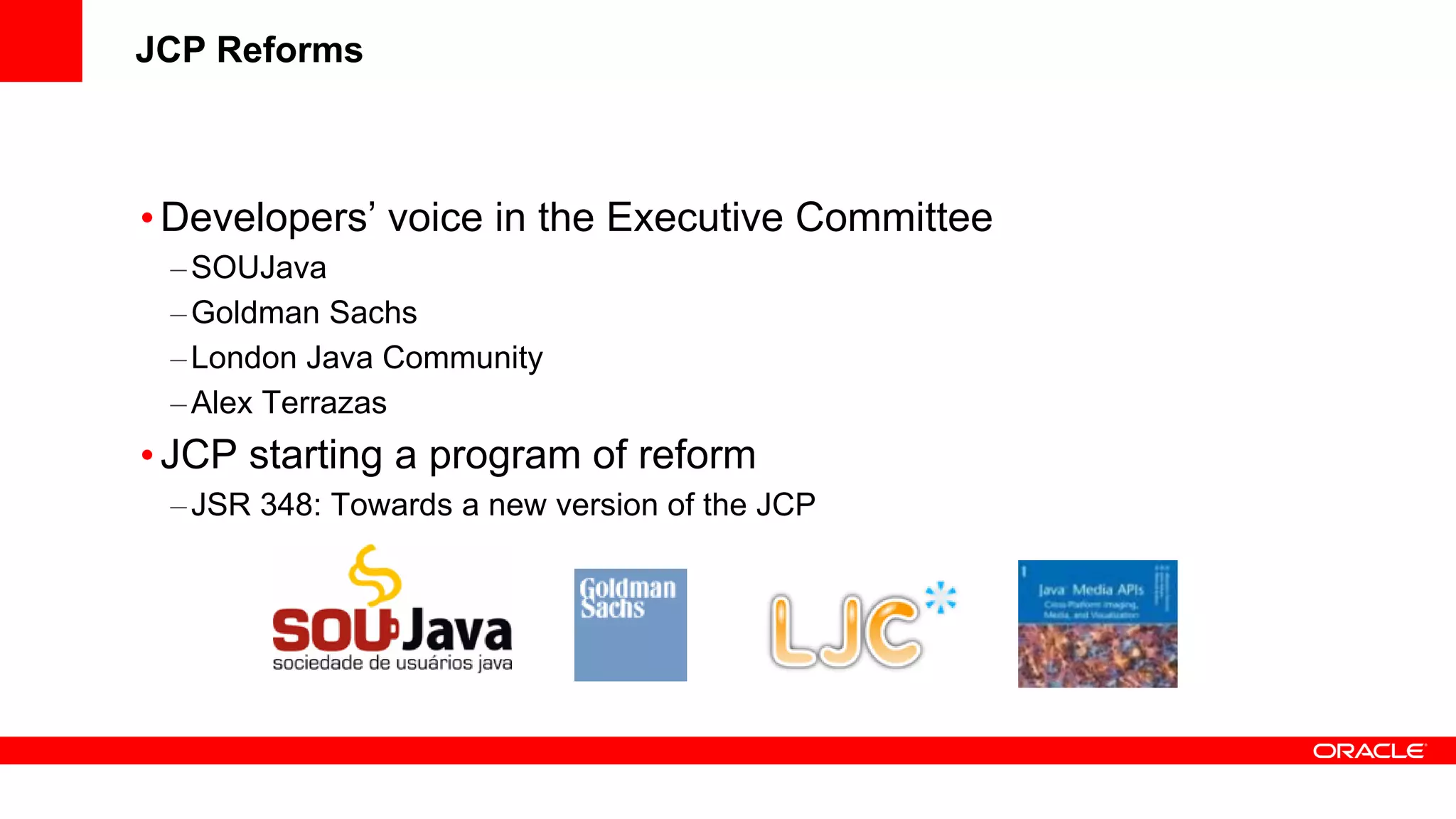 JCP Reforms



• Developers’ voice in the Executive Committee
 – SOUJava
 – Goldman Sachs
 – London Java Community
 – Alex Terrazas
• JCP starting a program of reform
 – JSR 348: Towards a new version of the JCP
 