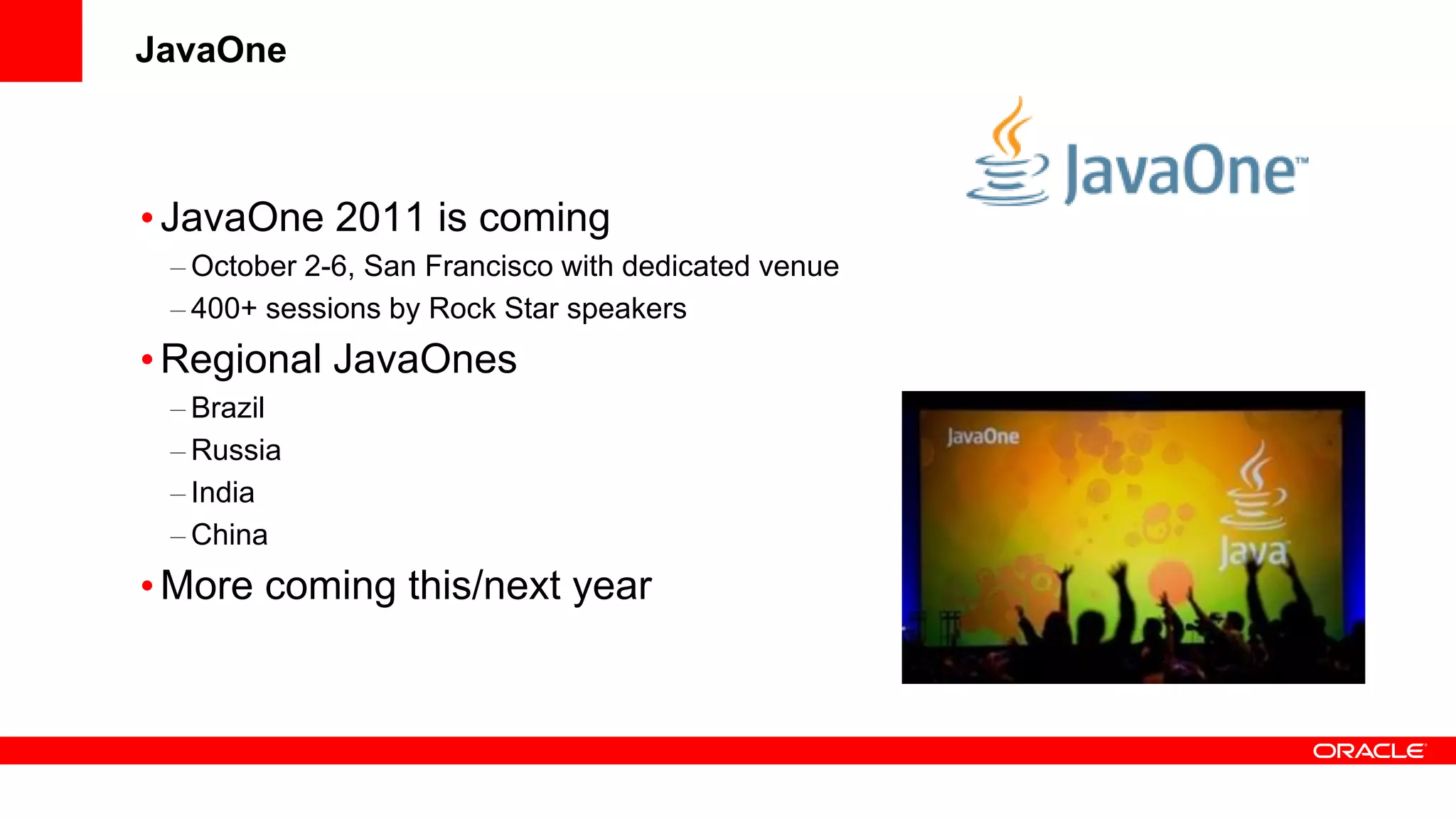 JavaOne



• JavaOne 2011 is coming
 – October 2-6, San Francisco with dedicated venue
 – 400+ sessions by Rock Star speakers
• Regional JavaOnes
 – Brazil
 – Russia
 – India
 – China
• More coming this/next year
 