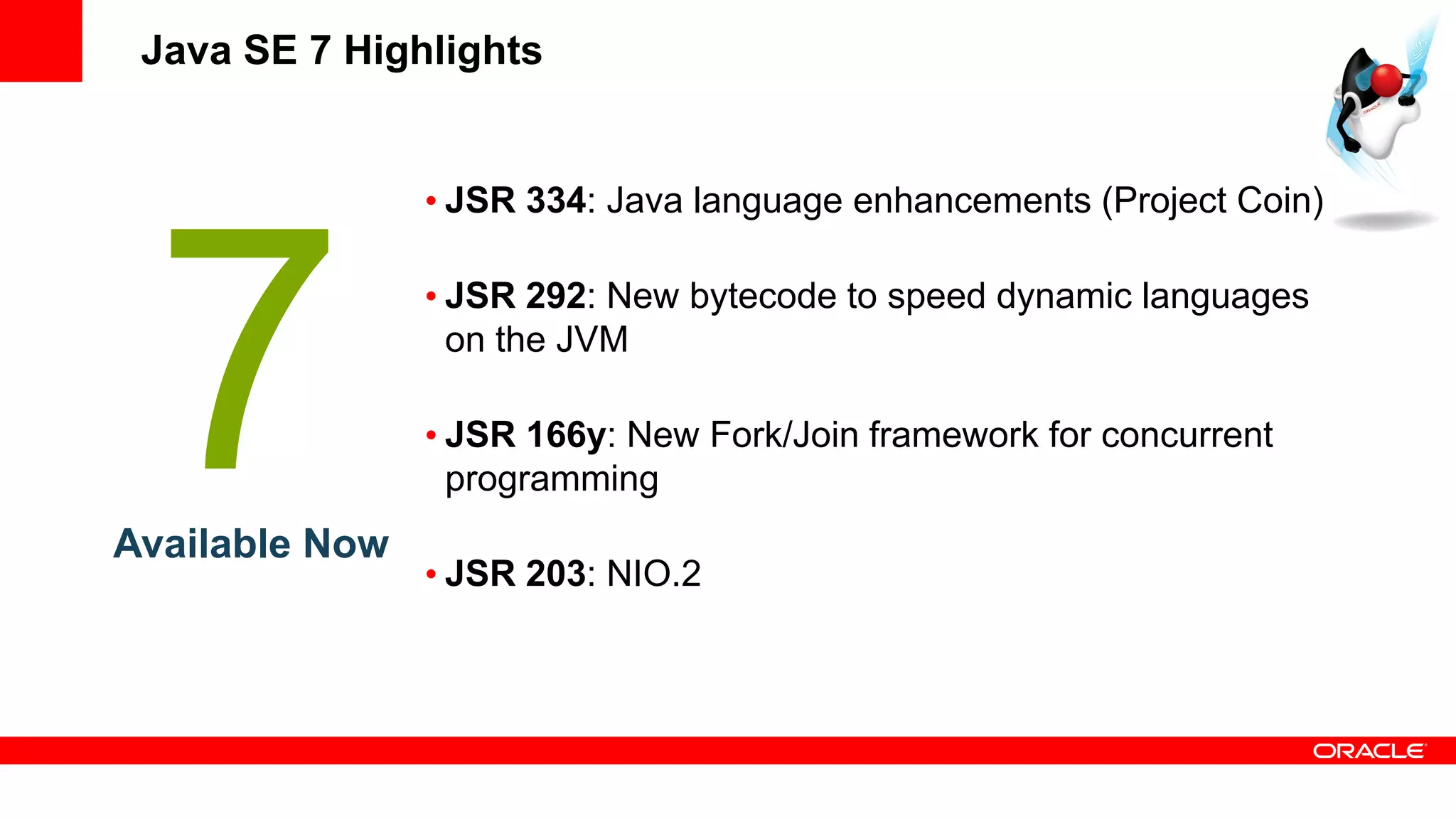 Java SE 7 Highlights


                • JSR 334: Java language enhancements (Project Coin)

                • JSR 292: New bytecode to speed dynamic languages
                  on the JVM

                • JSR 166y: New Fork/Join framework for concurrent
                  programming
Available Now
                • JSR 203: NIO.2
 