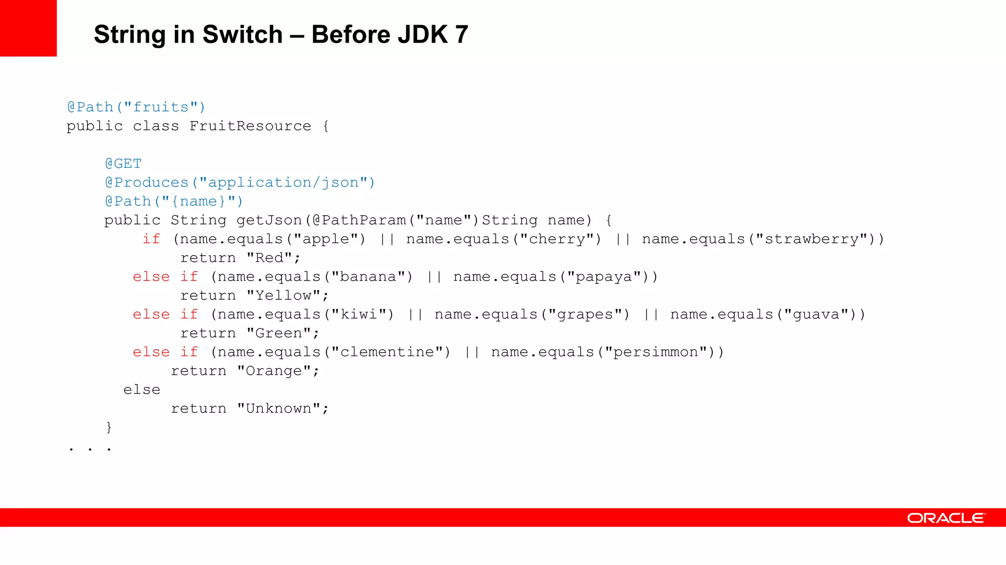 String in Switch – Before JDK 7

@Path("fruits")
public class FruitResource {

    @GET
    @Produces("application/json")
    @Path("{name}")
    public String getJson(@PathParam("name")String name) {
        if (name.equals("apple") || name.equals("cherry") || name.equals("strawberry"))
            return "Red";
       else if (name.equals("banana") || name.equals("papaya"))
            return "Yellow";
       else if (name.equals("kiwi") || name.equals("grapes") || name.equals("guava"))
            return "Green";
       else if (name.equals("clementine") || name.equals("persimmon"))
           return "Orange";
      else
           return "Unknown";
    }
. . .
 