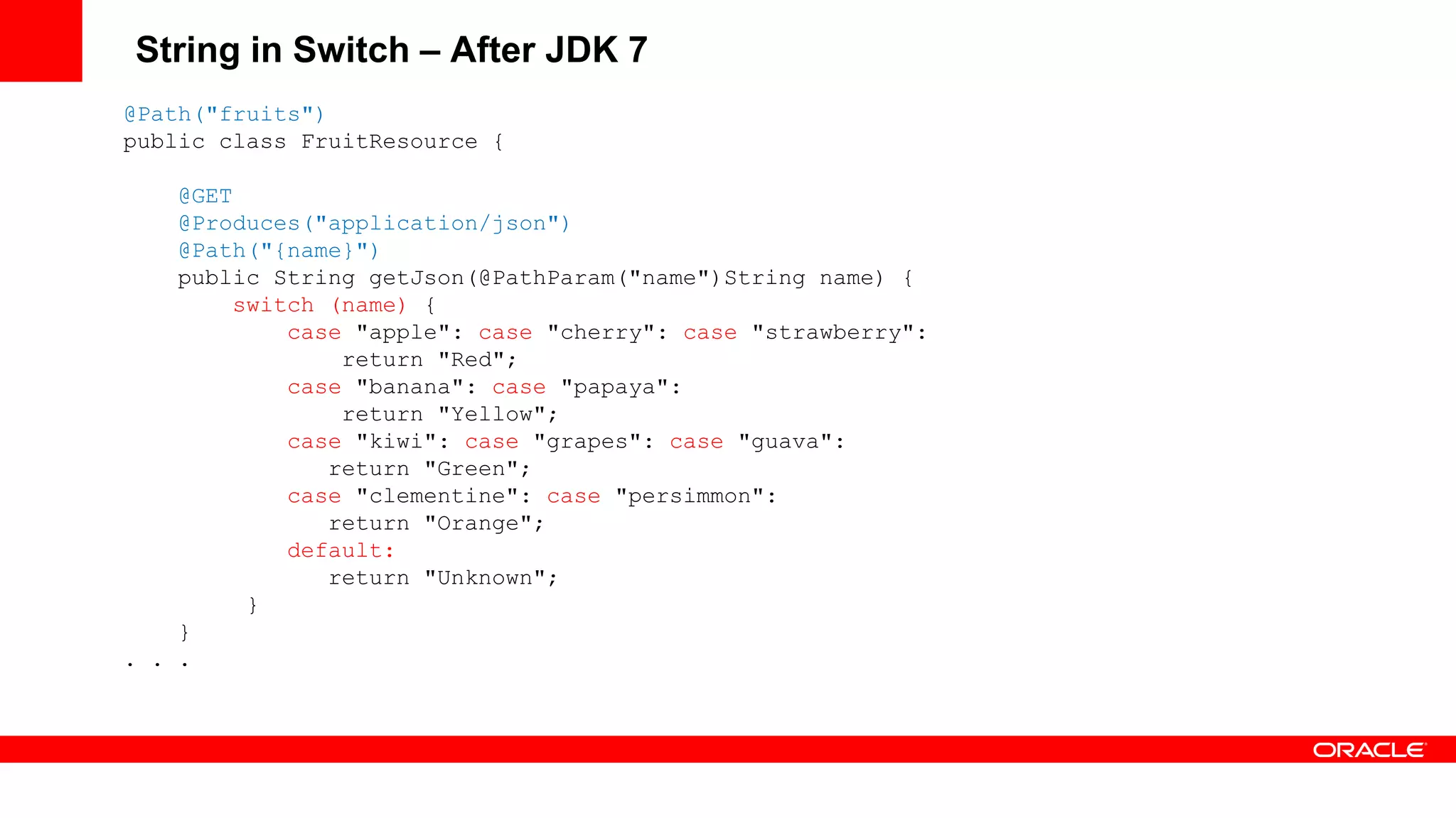 String in Switch – After JDK 7
@Path("fruits")
public class FruitResource {

    @GET
    @Produces("application/json")
    @Path("{name}")
    public String getJson(@PathParam("name")String name) {
         switch (name) {
             case "apple": case "cherry": case "strawberry":
                 return "Red";
             case "banana": case "papaya":
                 return "Yellow";
             case "kiwi": case "grapes": case "guava":
                return "Green";
             case "clementine": case "persimmon":
                return "Orange";
             default:
                return "Unknown";
          }
    }
. . .
 