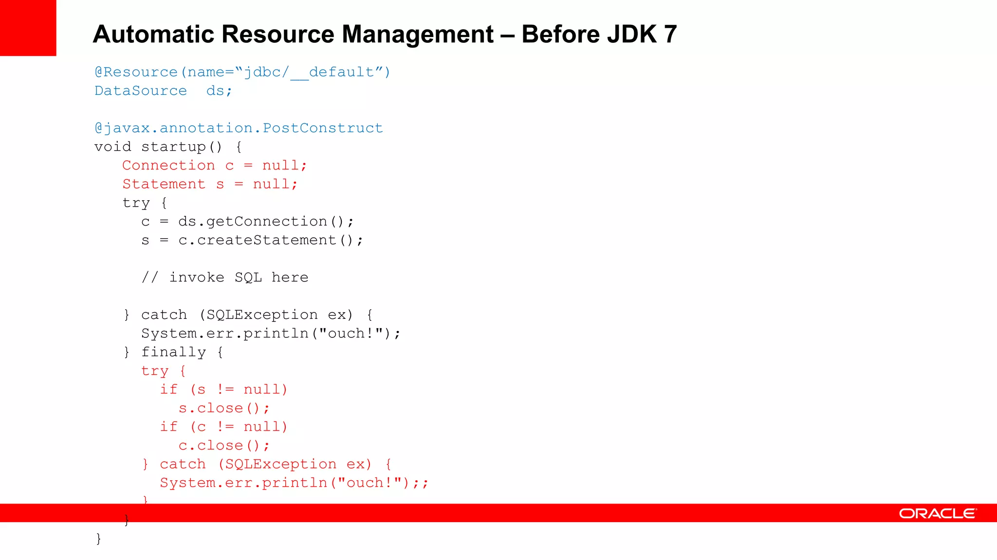 Automatic Resource Management – Before JDK 7
@Resource(name=“jdbc/__default”)
DataSource ds;

@javax.annotation.PostConstruct
void startup() {
   Connection c = null;
   Statement s = null;
   try {
     c = ds.getConnection();
     s = c.createStatement();

     // invoke SQL here

    } catch (SQLException ex) {
      System.err.println("ouch!");
    } finally {
      try {
        if (s != null)
          s.close();
        if (c != null)
          c.close();
      } catch (SQLException ex) {
        System.err.println("ouch!");;
      }
    }
}
 