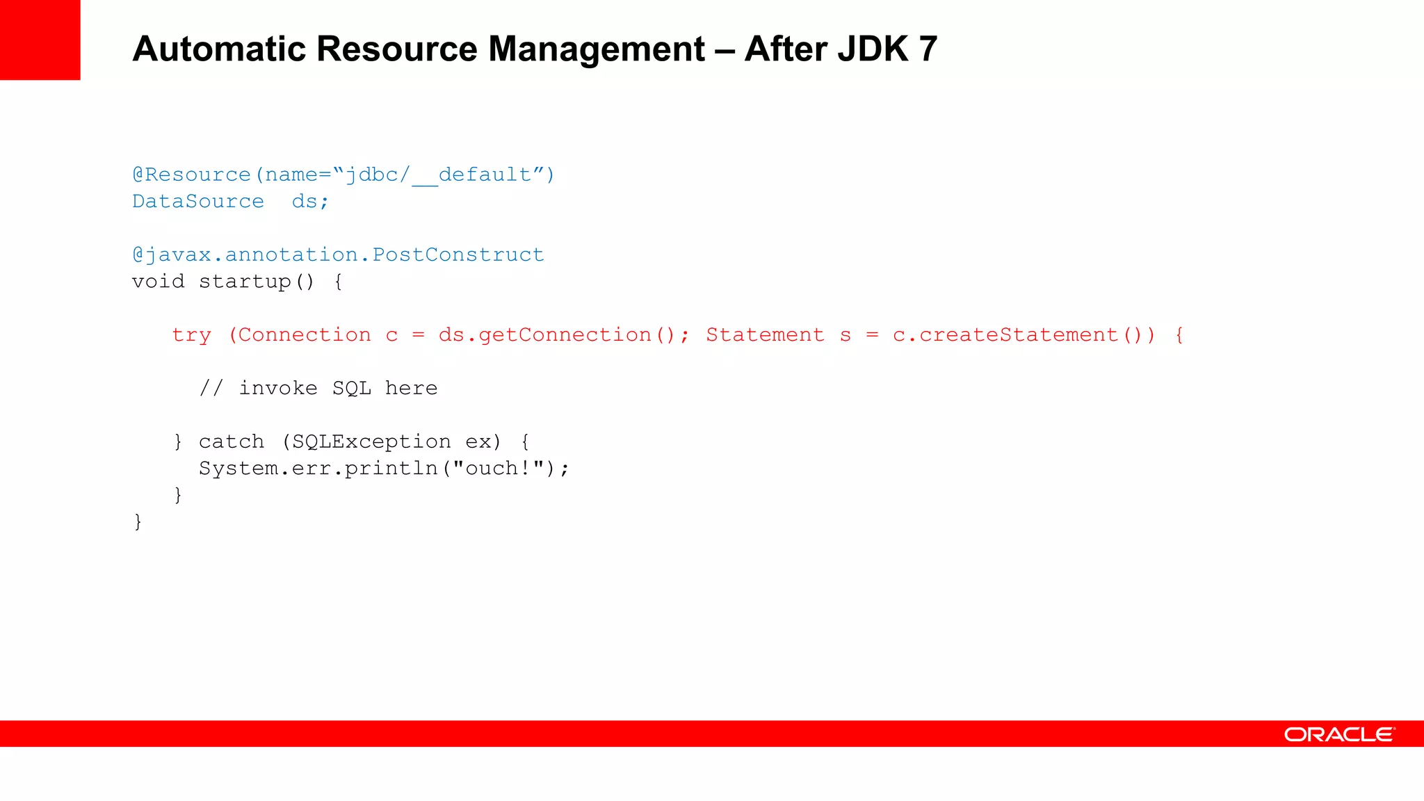 Automatic Resource Management – After JDK 7


@Resource(name=“jdbc/__default”)
DataSource ds;

@javax.annotation.PostConstruct
void startup() {

    try (Connection c = ds.getConnection(); Statement s = c.createStatement()) {

     // invoke SQL here

    } catch (SQLException ex) {
      System.err.println("ouch!");
    }
}
 
