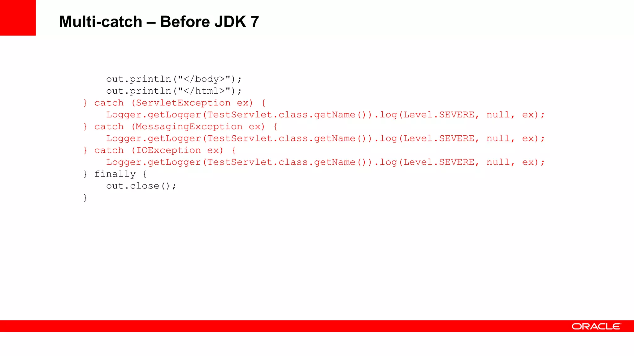 Multi-catch – Before JDK 7


         out.println("</body>");
         out.println("</html>");
   }   catch (ServletException ex) {
         Logger.getLogger(TestServlet.class.getName()).log(Level.SEVERE, null, ex);
   }   catch (MessagingException ex) {
         Logger.getLogger(TestServlet.class.getName()).log(Level.SEVERE, null, ex);
   }   catch (IOException ex) {
         Logger.getLogger(TestServlet.class.getName()).log(Level.SEVERE, null, ex);
   }   finally {
         out.close();
   }
 