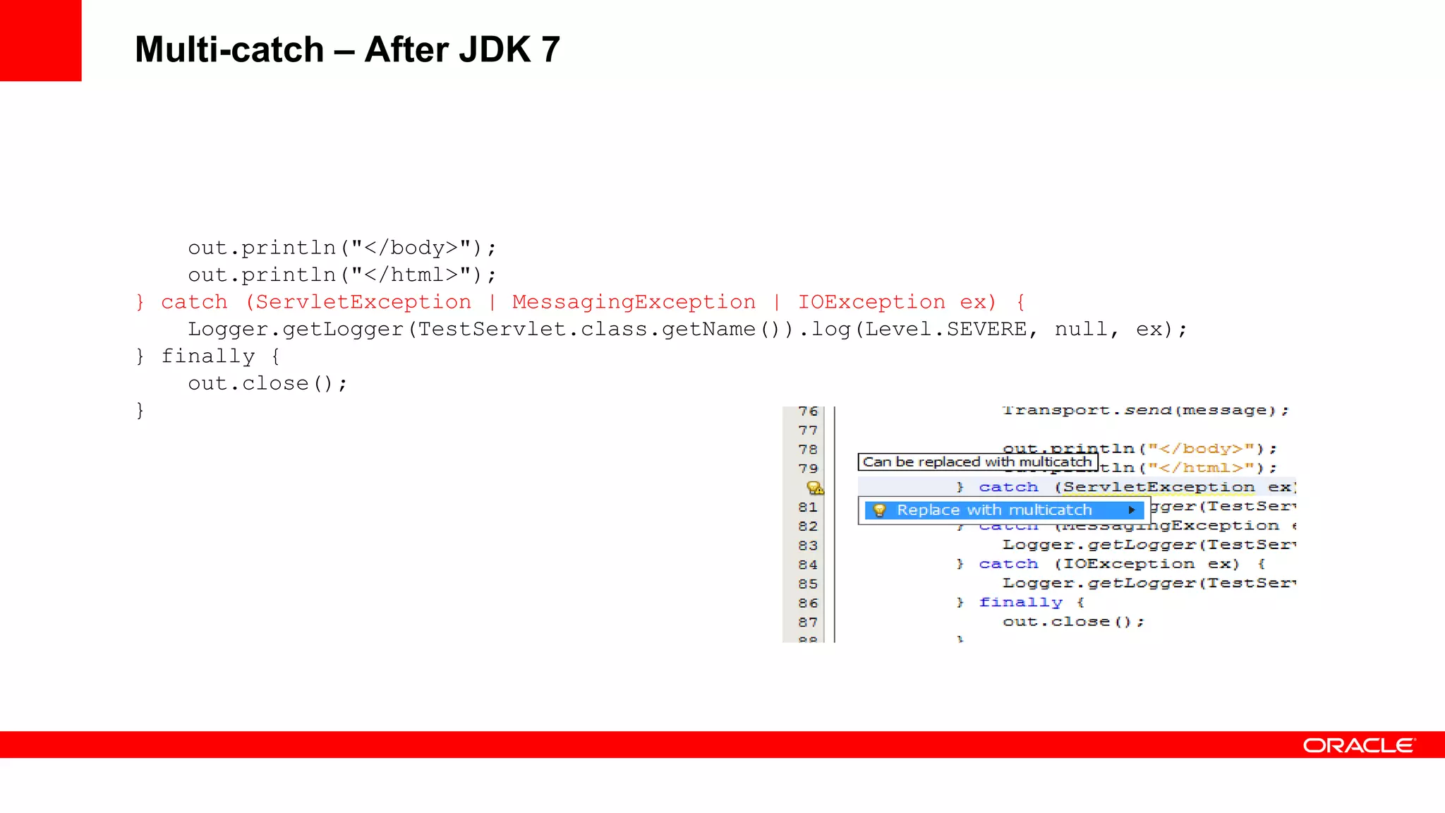 Multi-catch – After JDK 7




    out.println("</body>");
    out.println("</html>");
} catch (ServletException | MessagingException | IOException ex) {
    Logger.getLogger(TestServlet.class.getName()).log(Level.SEVERE, null, ex);
} finally {
    out.close();
}
 