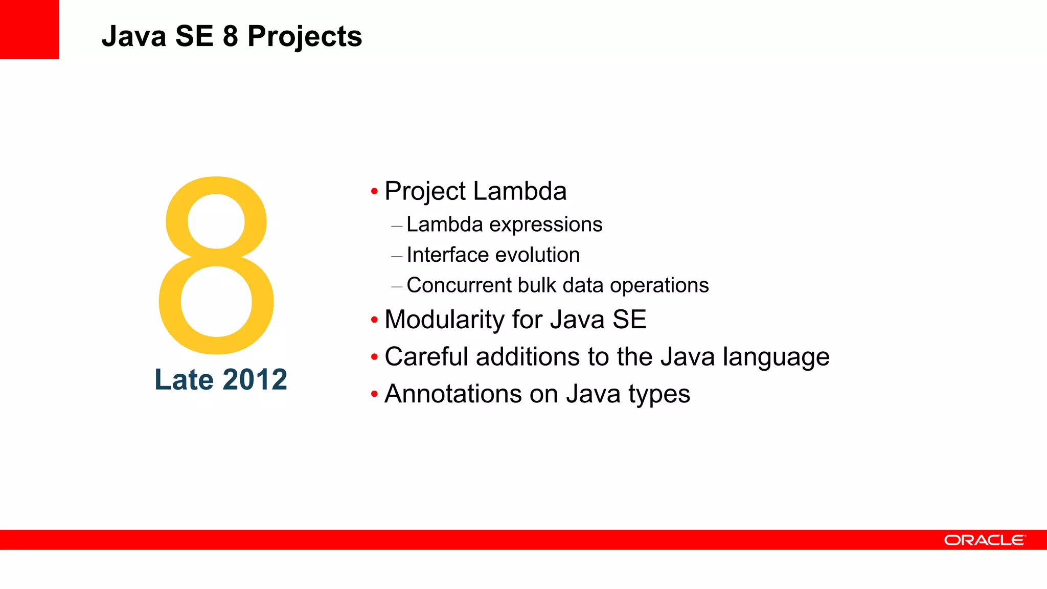 Java SE 8 Projects




                     • Project Lambda
                      – Lambda expressions
                      – Interface evolution
                      – Concurrent bulk data operations
                     • Modularity for Java SE
                     • Careful additions to the Java language
   Late 2012         • Annotations on Java types
 