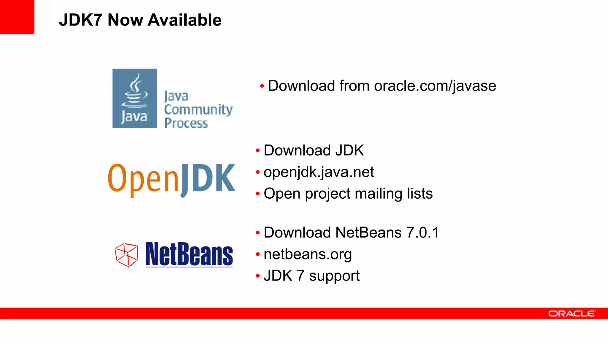 JDK7 Now Available


                     • Download from oracle.com/javase



                     • Download JDK
                     • openjdk.java.net
                     • Open project mailing lists

                     • Download NetBeans 7.0.1
                     • netbeans.org
                     • JDK 7 support
 