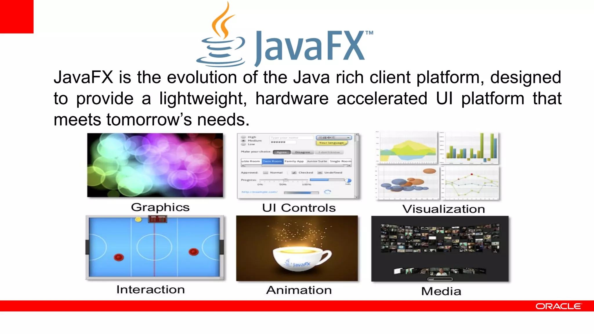 JavaFX is the evolution of the Java rich client platform, designed
to provide a lightweight, hardware accelerated UI platform that
meets tomorrow’s needs.
 