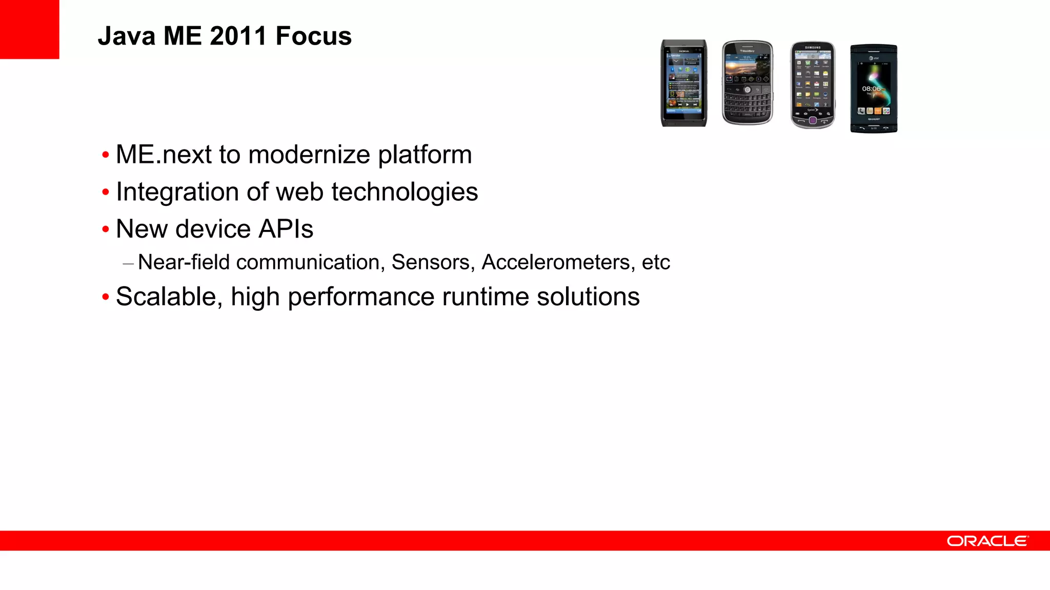 Java ME 2011 Focus



• ME.next to modernize platform
• Integration of web technologies
• New device APIs
 – Near-field communication, Sensors, Accelerometers, etc
• Scalable, high performance runtime solutions
 