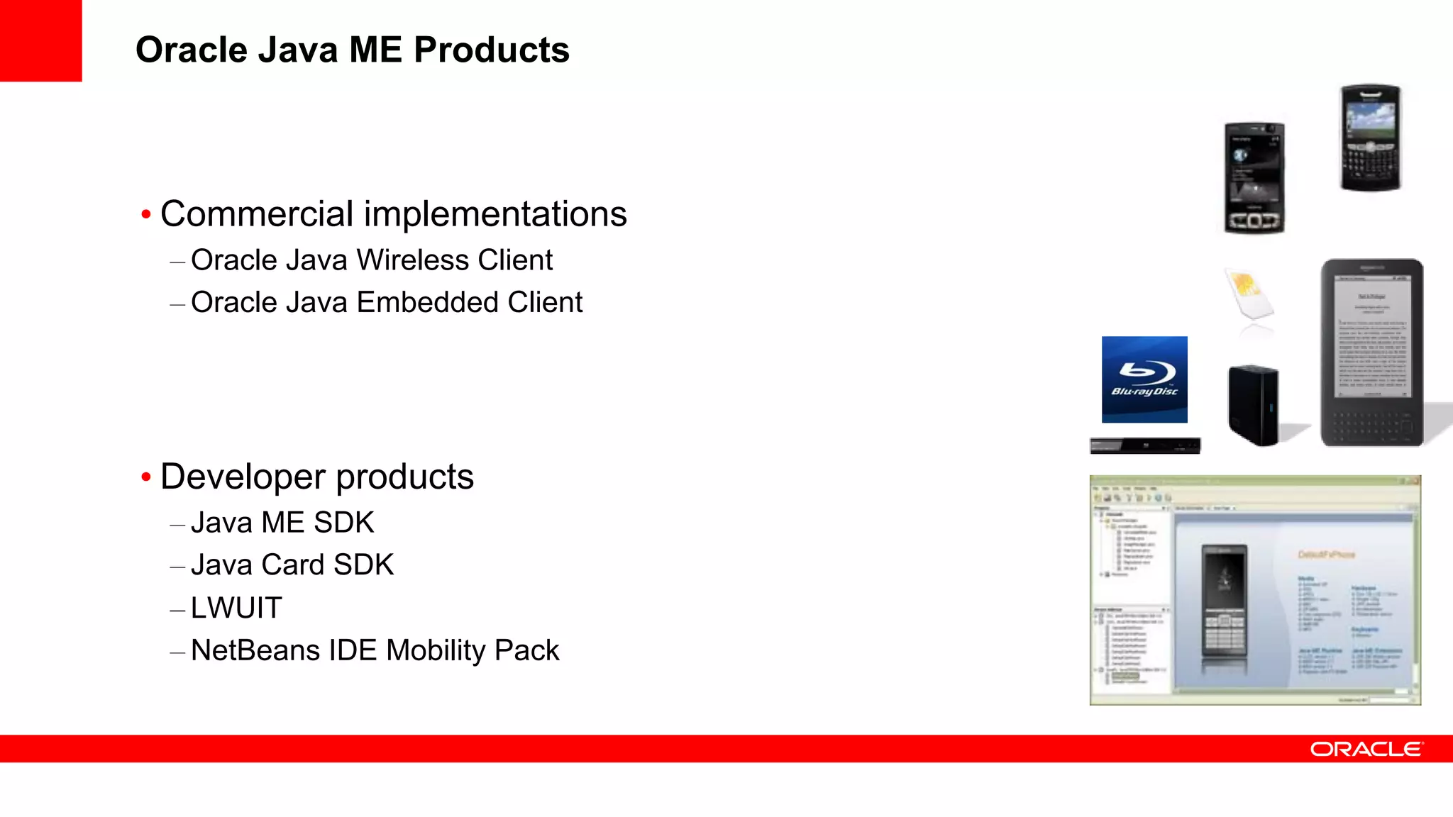 Oracle Java ME Products



• Commercial implementations
 – Oracle Java Wireless Client
 – Oracle Java Embedded Client




• Developer products
 – Java ME SDK
 – Java Card SDK
 – LWUIT
 – NetBeans IDE Mobility Pack
 