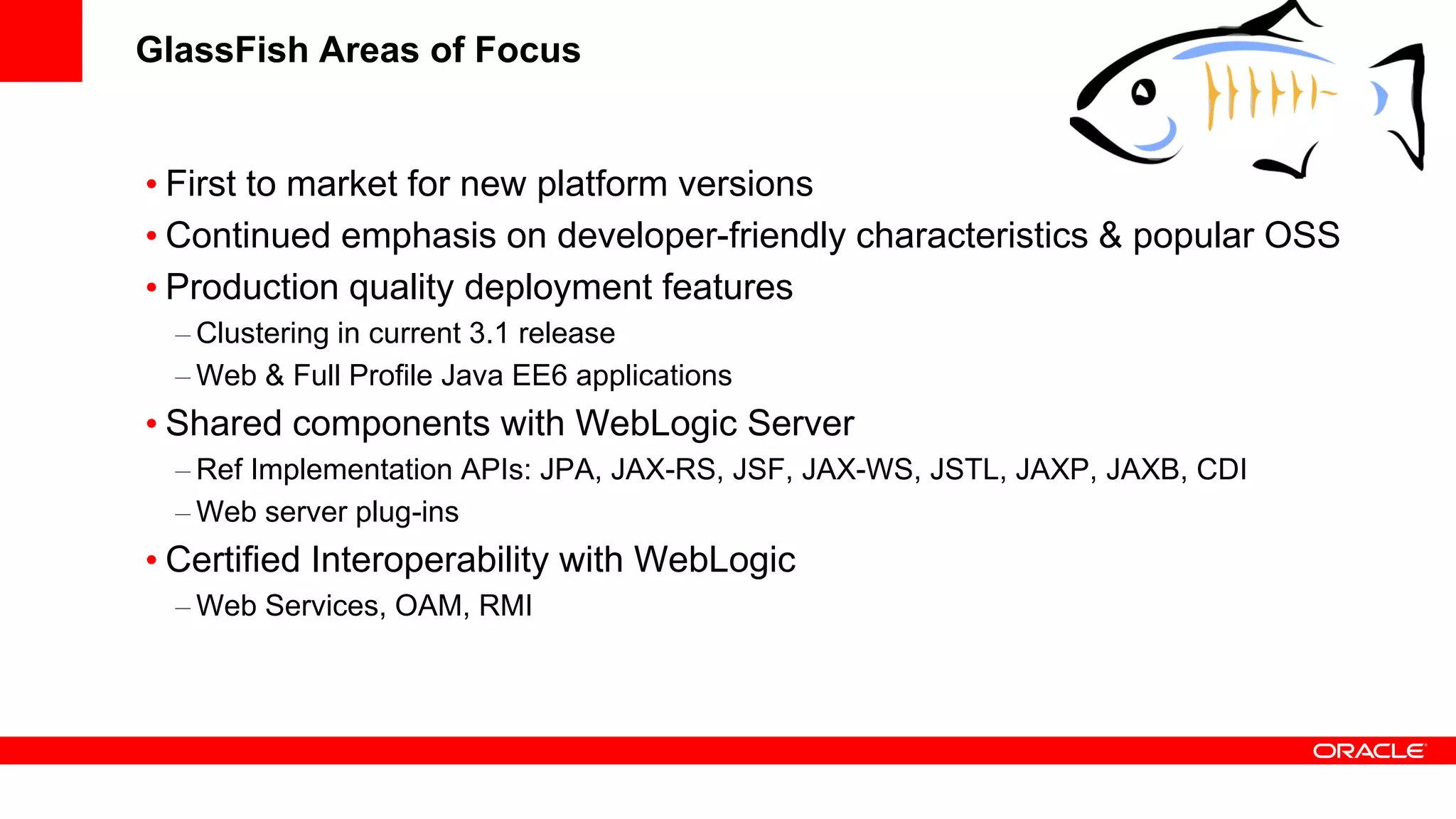 GlassFish Areas of Focus


• First to market for new platform versions
• Continued emphasis on developer-friendly characteristics & popular OSS
• Production quality deployment features
  – Clustering in current 3.1 release
  – Web & Full Profile Java EE6 applications
• Shared components with WebLogic Server
  – Ref Implementation APIs: JPA, JAX-RS, JSF, JAX-WS, JSTL, JAXP, JAXB, CDI
  – Web server plug-ins
• Certified Interoperability with WebLogic
  – Web Services, OAM, RMI
 