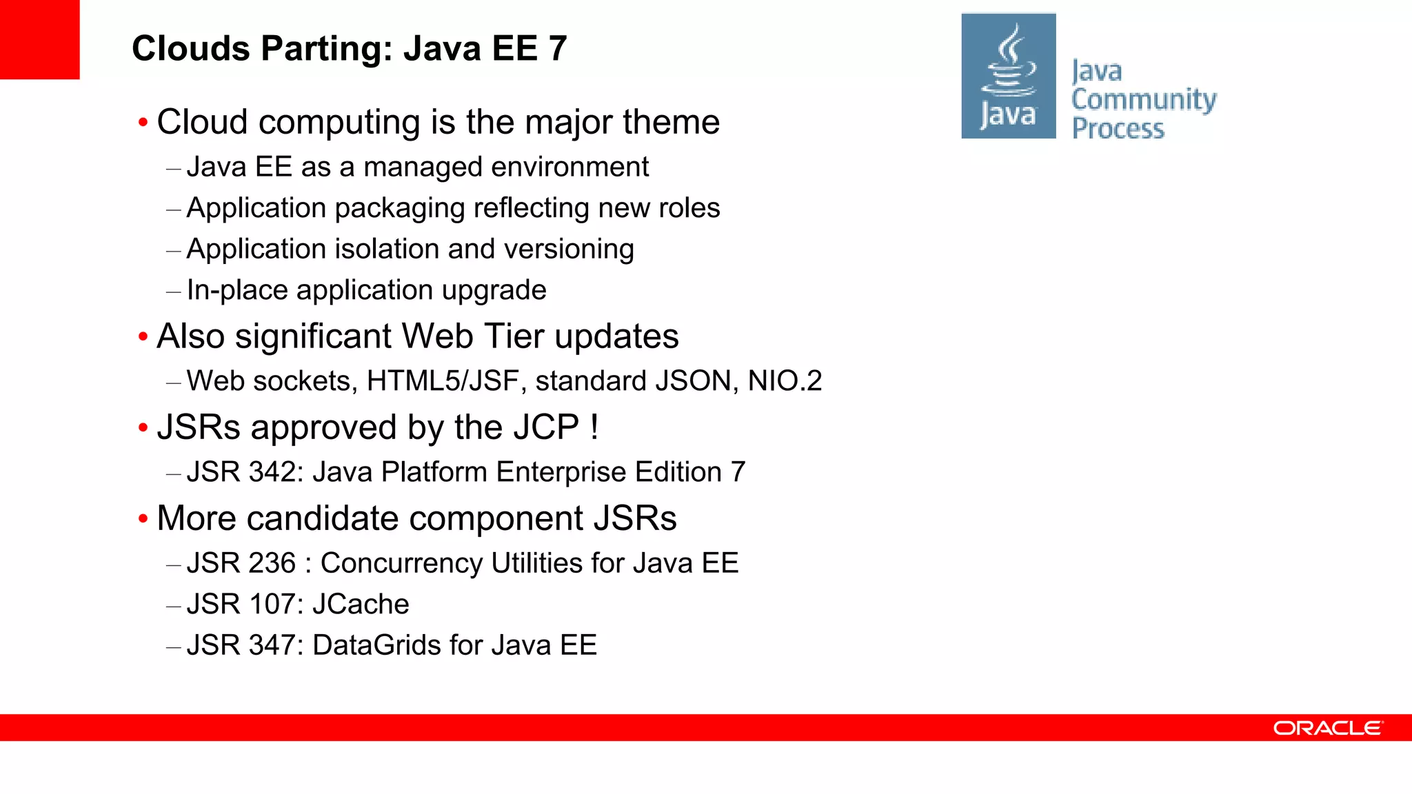 Clouds Parting: Java EE 7

• Cloud computing is the major theme
  – Java EE as a managed environment
  – Application packaging reflecting new roles
  – Application isolation and versioning
  – In-place application upgrade
• Also significant Web Tier updates
  – Web sockets, HTML5/JSF, standard JSON, NIO.2
• JSRs approved by the JCP !
  – JSR 342: Java Platform Enterprise Edition 7
• More candidate component JSRs
  – JSR 236 : Concurrency Utilities for Java EE
  – JSR 107: JCache
  – JSR 347: DataGrids for Java EE
 