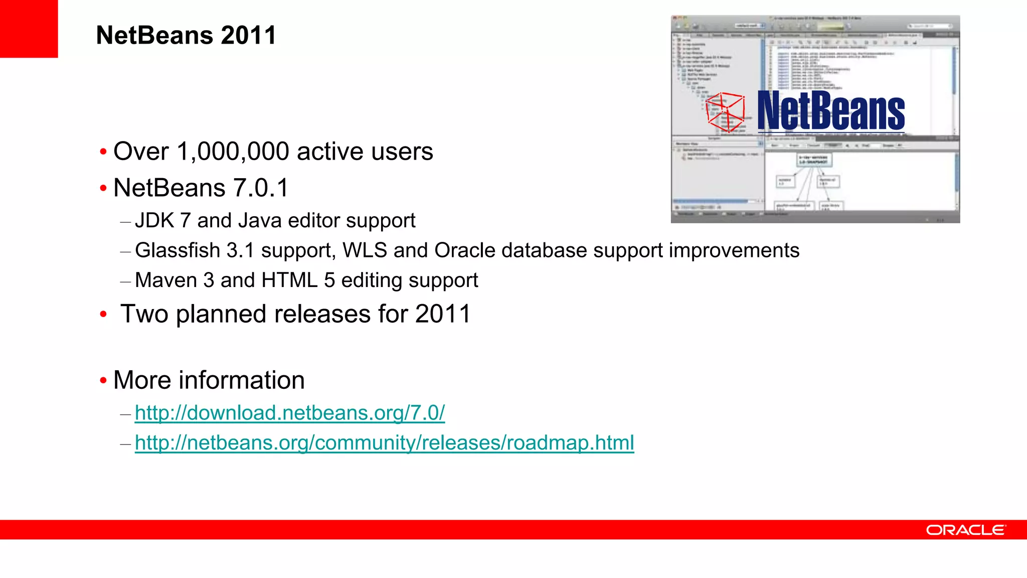 NetBeans 2011



• Over 1,000,000 active users
• NetBeans 7.0.1
 – JDK 7 and Java editor support
 – Glassfish 3.1 support, WLS and Oracle database support improvements
 – Maven 3 and HTML 5 editing support
• Two planned releases for 2011

• More information
 – http://download.netbeans.org/7.0/
 – http://netbeans.org/community/releases/roadmap.html
 