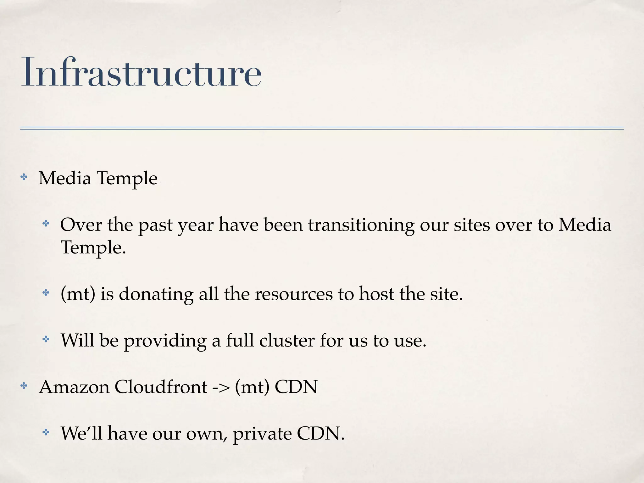 Infrastructure

✤   Media Temple

    ✤   Over the past year have been transitioning our sites over to Media
        Temple.

    ✤   (mt) is donating all the resources to host the site.

    ✤   Will be providing a full cluster for us to use.

✤   Amazon Cloudfront -> (mt) CDN

    ✤   We’ll have our own, private CDN.
 