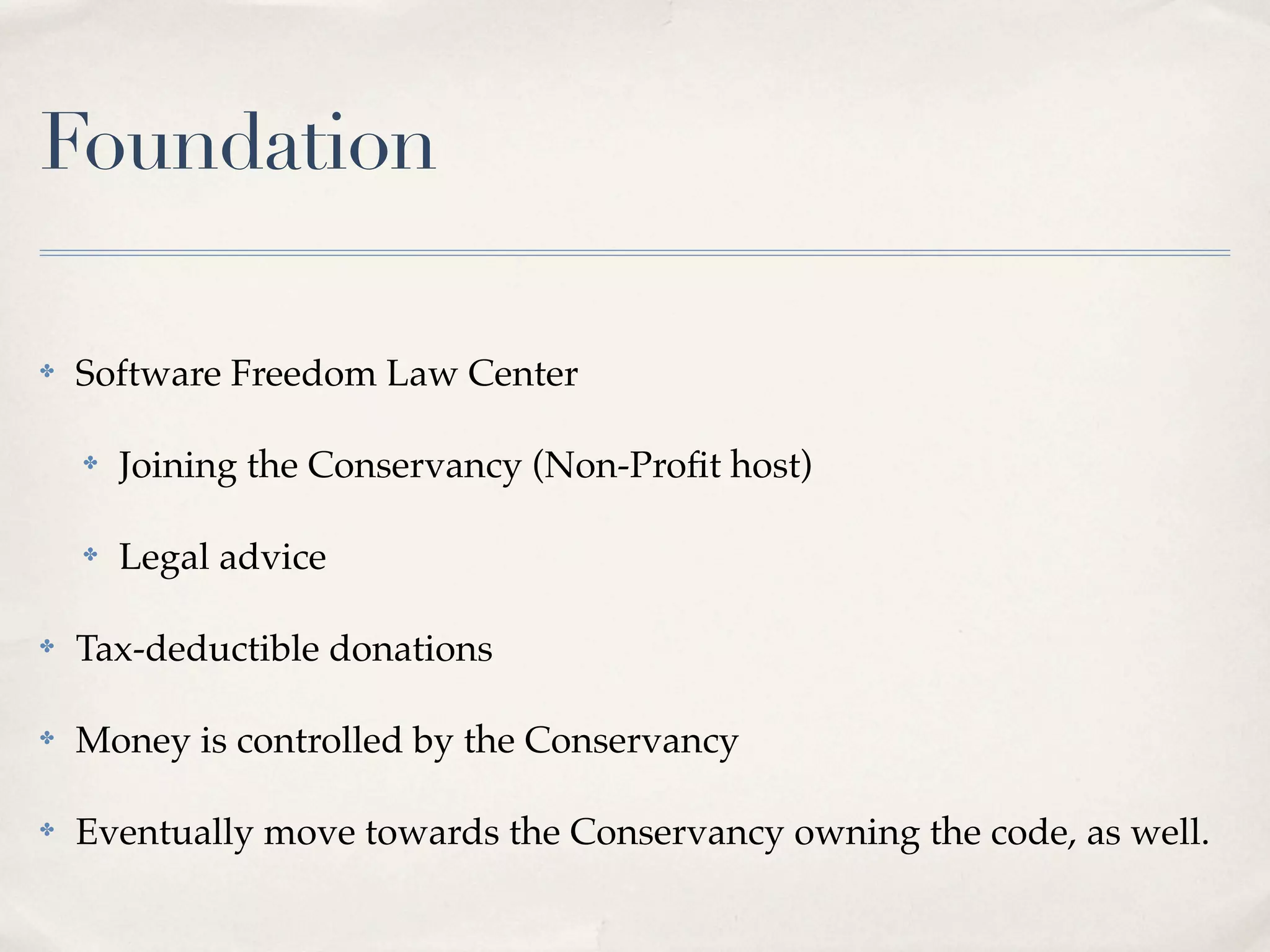 Foundation

✤   Software Freedom Law Center

    ✤   Joining the Conservancy (Non-Proﬁt host)

    ✤   Legal advice

✤   Tax-deductible donations

✤   Money is controlled by the Conservancy

✤   Eventually move towards the Conservancy owning the code, as well.
 