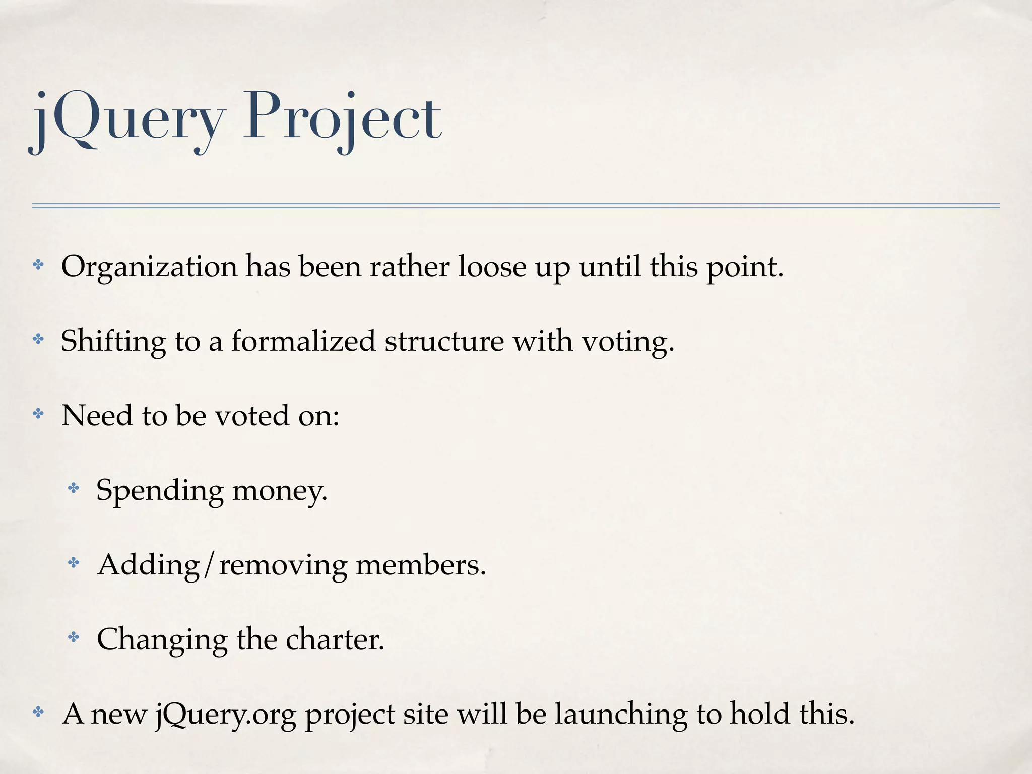 jQuery Project

✤   Organization has been rather loose up until this point.

✤   Shifting to a formalized structure with voting.

✤   Need to be voted on:

    ✤   Spending money.

    ✤   Adding/removing members.

    ✤   Changing the charter.

✤   A new jQuery.org project site will be launching to hold this.
 