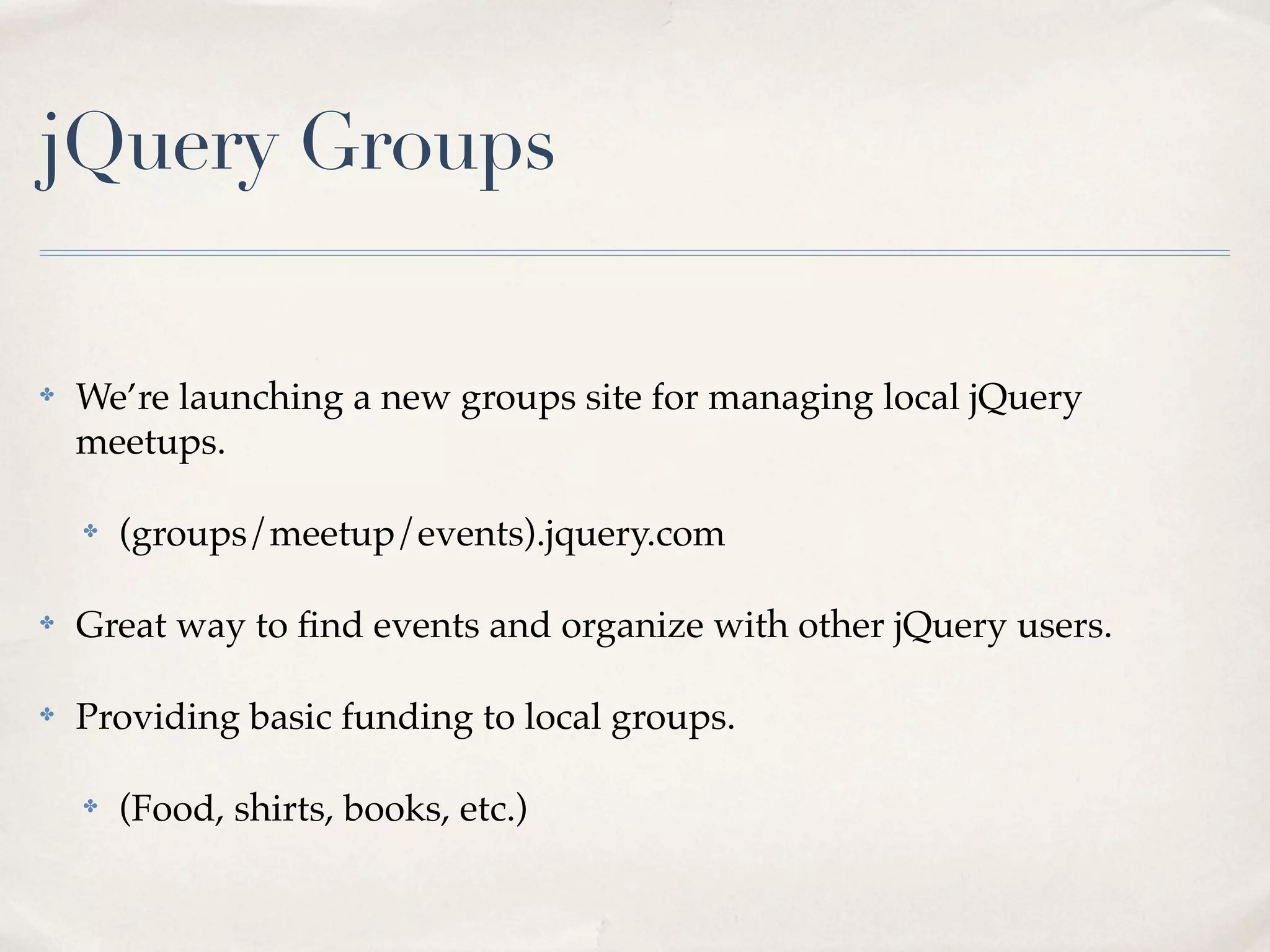 jQuery Groups

✤   We’re launching a new groups site for managing local jQuery
    meetups.

    ✤   (groups/meetup/events).jquery.com

✤   Great way to ﬁnd events and organize with other jQuery users.

✤   Providing basic funding to local groups.

    ✤   (Food, shirts, books, etc.)
 