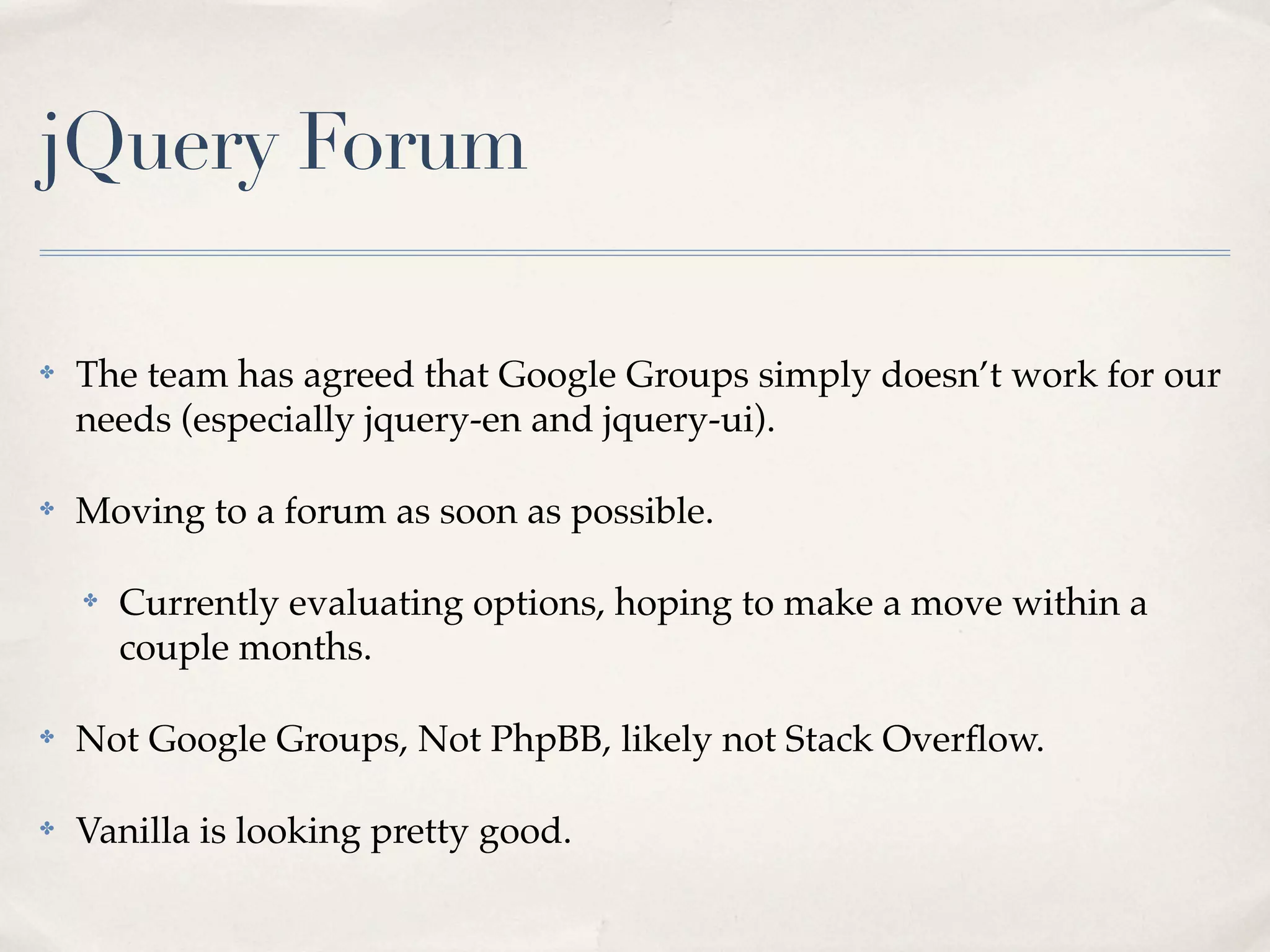 jQuery Forum

✤   The team has agreed that Google Groups simply doesn’t work for our
    needs (especially jquery-en and jquery-ui).

✤   Moving to a forum as soon as possible.

    ✤   Currently evaluating options, hoping to make a move within a
        couple months.

✤   Not Google Groups, Not PhpBB, likely not Stack Overﬂow.

✤   Vanilla is looking pretty good.
 
