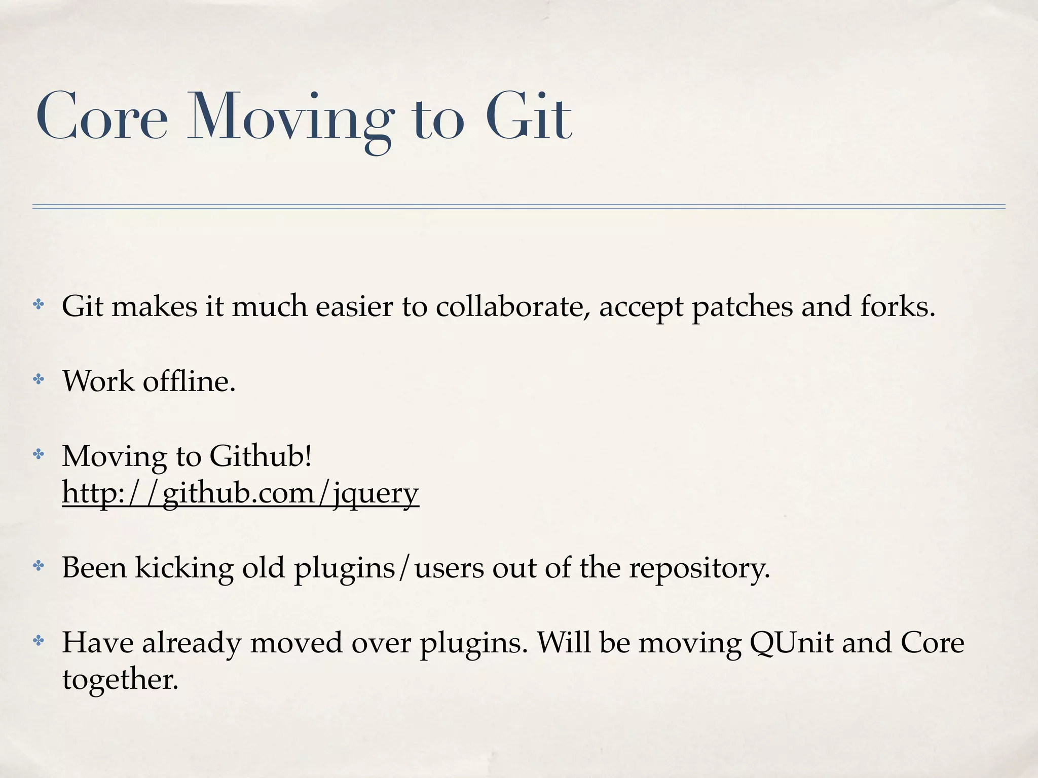 Core Moving to Git

✤   Git makes it much easier to collaborate, accept patches and forks.

✤   Work ofﬂine.

✤   Moving to Github!
    http://github.com/jquery

✤   Been kicking old plugins/users out of the repository.

✤   Have already moved over plugins. Will be moving QUnit and Core
    together.
 