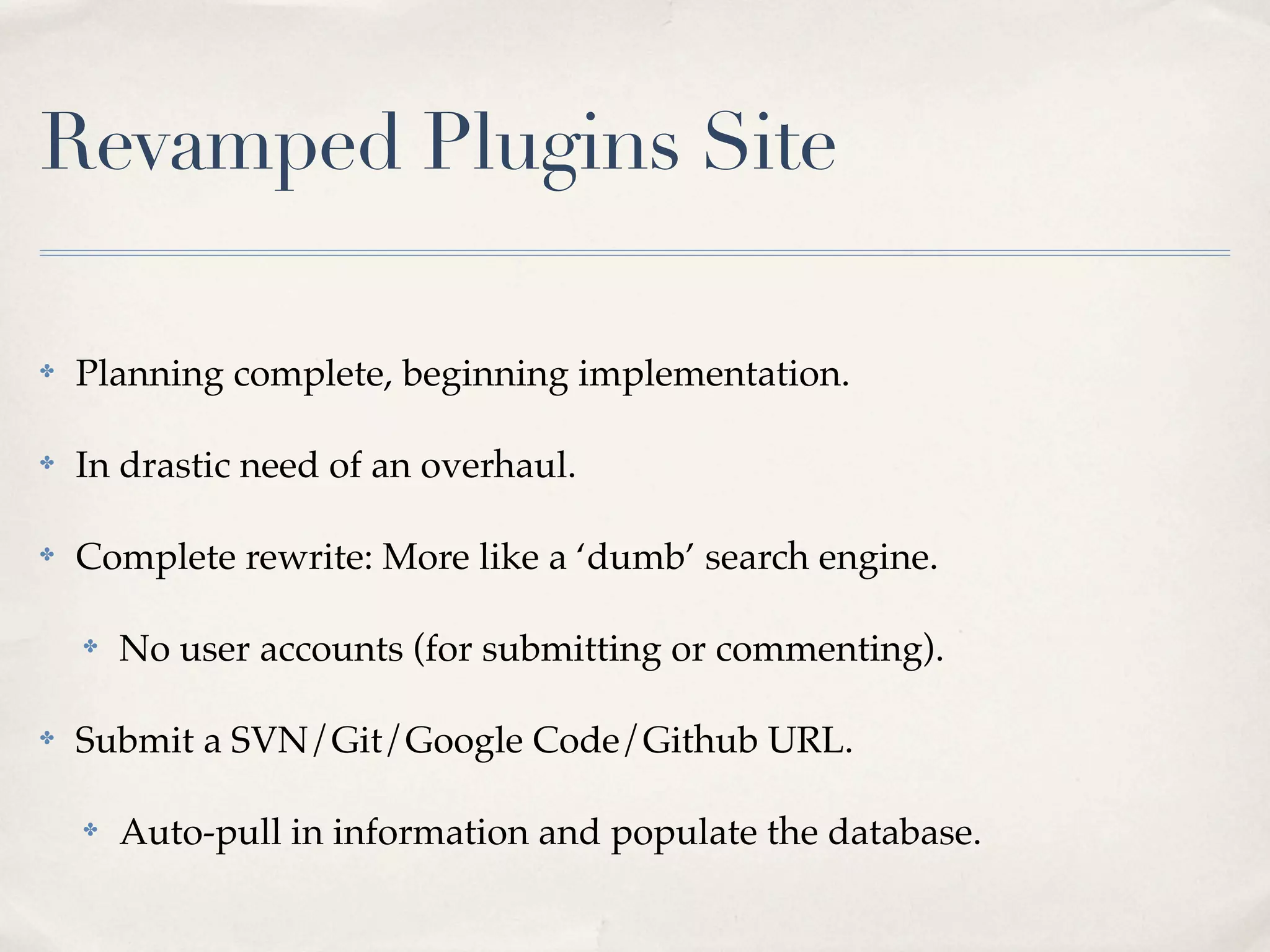 Revamped Plugins Site

✤   Planning complete, beginning implementation.

✤   In drastic need of an overhaul.

✤   Complete rewrite: More like a ‘dumb’ search engine.

    ✤   No user accounts (for submitting or commenting).

✤   Submit a SVN/Git/Google Code/Github URL.

    ✤   Auto-pull in information and populate the database.
 