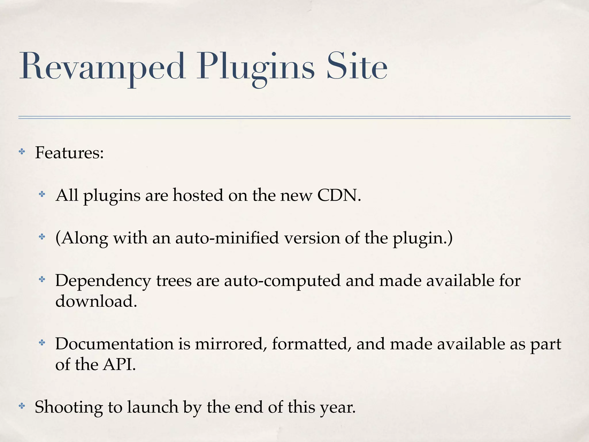 Revamped Plugins Site

✤   Features:

    ✤   All plugins are hosted on the new CDN.

    ✤   (Along with an auto-miniﬁed version of the plugin.)

    ✤   Dependency trees are auto-computed and made available for
        download.

    ✤   Documentation is mirrored, formatted, and made available as part
        of the API.

✤   Shooting to launch by the end of this year.
 