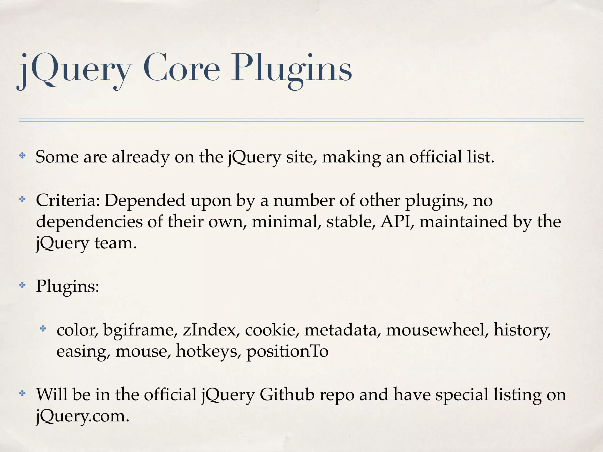 jQuery Core Plugins

✤   Some are already on the jQuery site, making an ofﬁcial list.

✤   Criteria: Depended upon by a number of other plugins, no
    dependencies of their own, minimal, stable, API, maintained by the
    jQuery team.

✤   Plugins:

    ✤   color, bgiframe, zIndex, cookie, metadata, mousewheel, history,
        easing, mouse, hotkeys, positionTo

✤   Will be in the ofﬁcial jQuery Github repo and have special listing on
    jQuery.com.
 