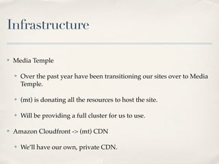 Infrastructure

✤   Media Temple

    ✤   Over the past year have been transitioning our sites over to Media
        Temple.

    ✤   (mt) is donating all the resources to host the site.

    ✤   Will be providing a full cluster for us to use.

✤   Amazon Cloudfront -> (mt) CDN

    ✤   We’ll have our own, private CDN.
 