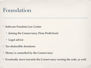 Foundation

✤   Software Freedom Law Center

    ✤   Joining the Conservancy (Non-Proﬁt host)

    ✤   Legal advice

✤   Tax-deductible donations

✤   Money is controlled by the Conservancy

✤   Eventually move towards the Conservancy owning the code, as well.
 