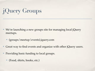 jQuery Groups

✤   We’re launching a new groups site for managing local jQuery
    meetups.

    ✤   (groups/meetup/events).jquery.com

✤   Great way to ﬁnd events and organize with other jQuery users.

✤   Providing basic funding to local groups.

    ✤   (Food, shirts, books, etc.)
 