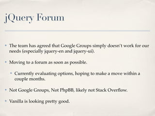 jQuery Forum

✤   The team has agreed that Google Groups simply doesn’t work for our
    needs (especially jquery-en and jquery-ui).

✤   Moving to a forum as soon as possible.

    ✤   Currently evaluating options, hoping to make a move within a
        couple months.

✤   Not Google Groups, Not PhpBB, likely not Stack Overﬂow.

✤   Vanilla is looking pretty good.
 