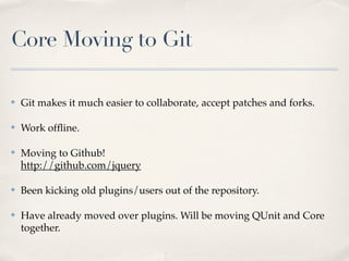 Core Moving to Git

✤   Git makes it much easier to collaborate, accept patches and forks.

✤   Work ofﬂine.

✤   Moving to Github!
    http://github.com/jquery

✤   Been kicking old plugins/users out of the repository.

✤   Have already moved over plugins. Will be moving QUnit and Core
    together.
 