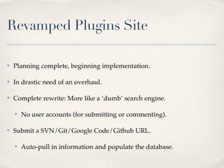Revamped Plugins Site

✤   Planning complete, beginning implementation.

✤   In drastic need of an overhaul.

✤   Complete rewrite: More like a ‘dumb’ search engine.

    ✤   No user accounts (for submitting or commenting).

✤   Submit a SVN/Git/Google Code/Github URL.

    ✤   Auto-pull in information and populate the database.
 