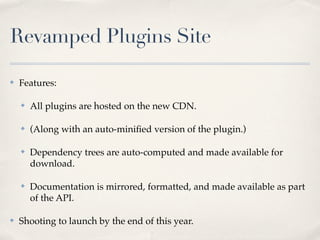 Revamped Plugins Site

✤   Features:

    ✤   All plugins are hosted on the new CDN.

    ✤   (Along with an auto-miniﬁed version of the plugin.)

    ✤   Dependency trees are auto-computed and made available for
        download.

    ✤   Documentation is mirrored, formatted, and made available as part
        of the API.

✤   Shooting to launch by the end of this year.
 